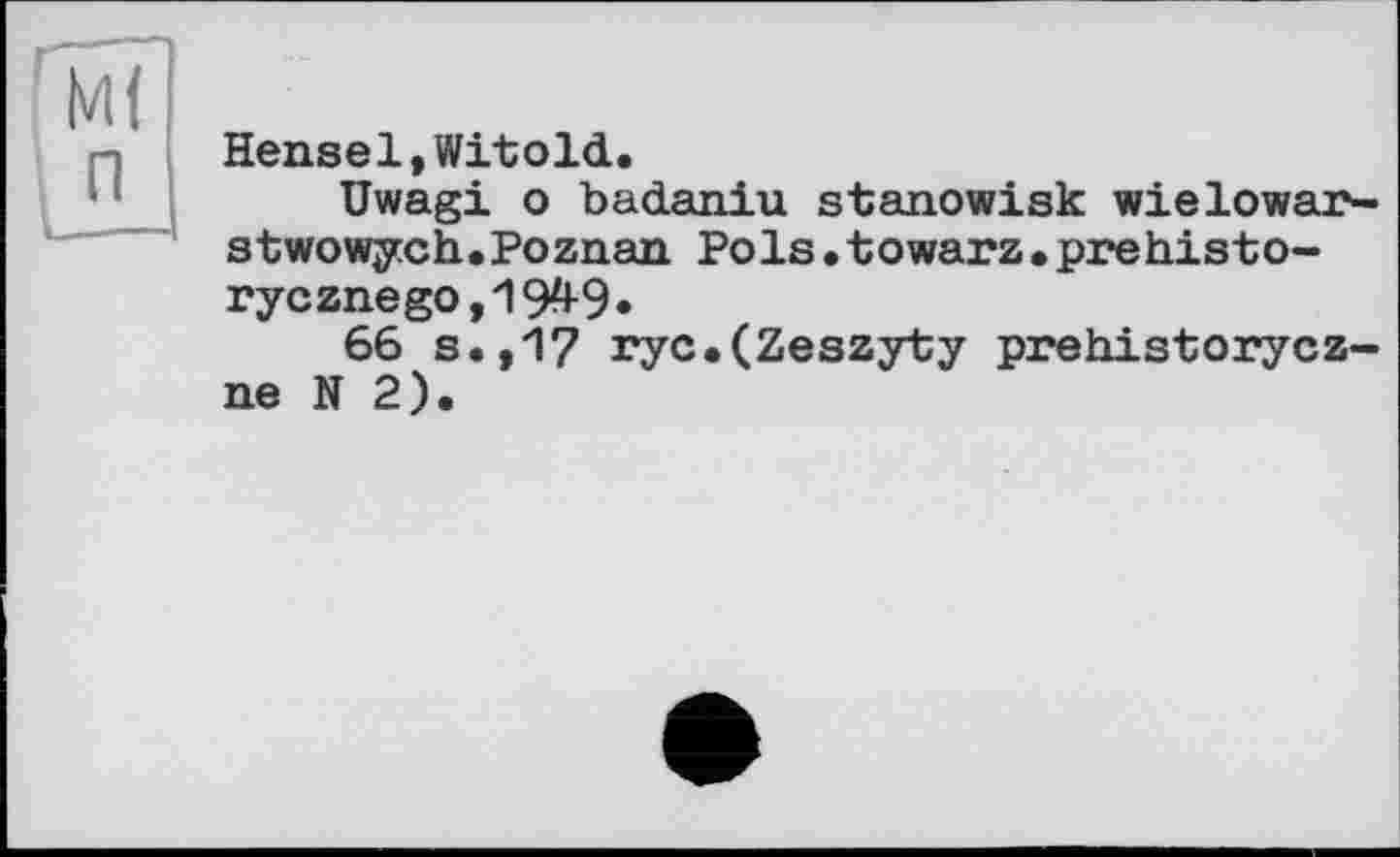 ﻿Hensel,Witold.
Uwagi о badaniu stanowisk wielowar-stwowych.Poznan Pols.towarz.prehisto-rycznego,1949*
66 s.,'17 ryc.(Zeszyty prehistorycz-ne N 2).